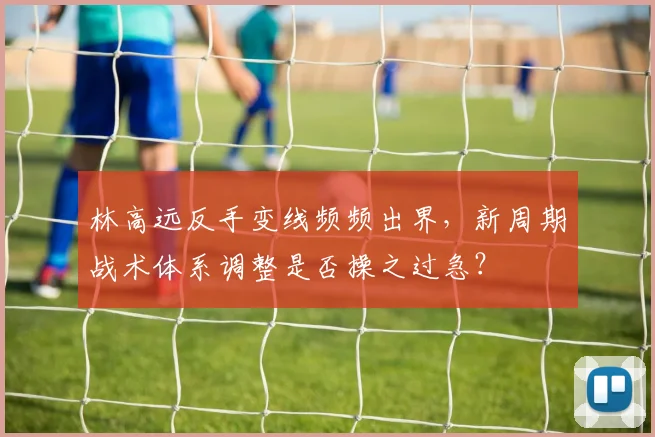 林高远反手变线频频出界，新周期战术体系调整是否操之过急？